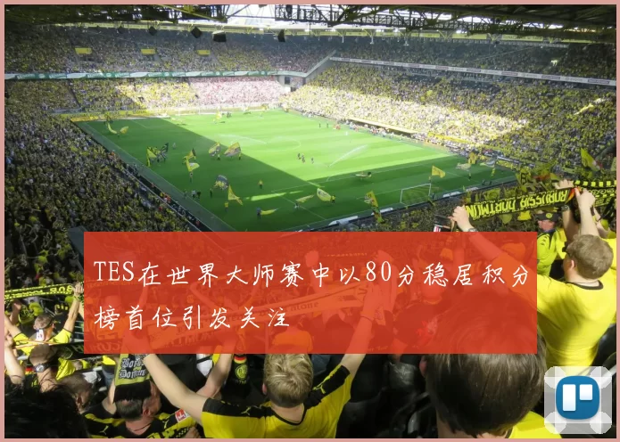 TES在世界大师赛中以80分稳居积分榜首位引发关注