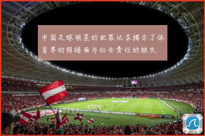 中国足球明星的犯罪记录揭示了体育界的阴暗面与社会责任的缺失
