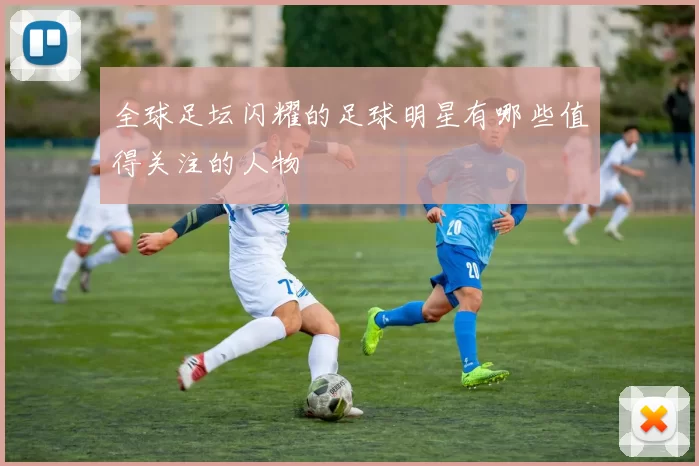 全球足坛闪耀的足球明星有哪些值得关注的人物
