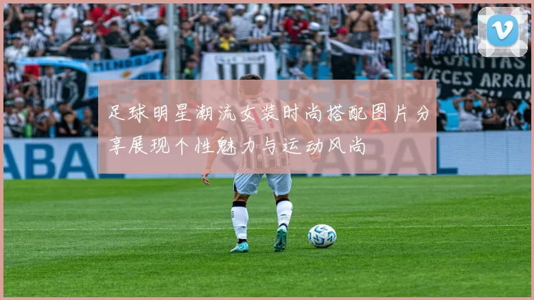 足球明星潮流女装时尚搭配图片分享展现个性魅力与运动风尚