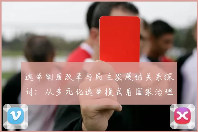 选举制度改革与民主发展的关系探讨：从多元化选举模式看国家治理的变革