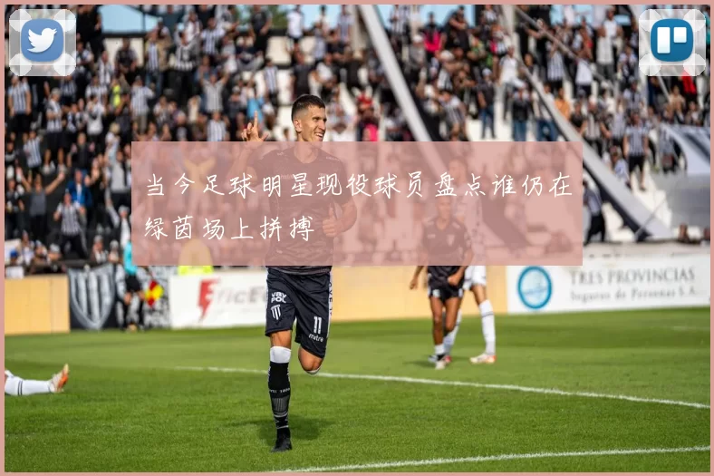当今足球明星现役球员盘点谁仍在绿茵场上拼搏