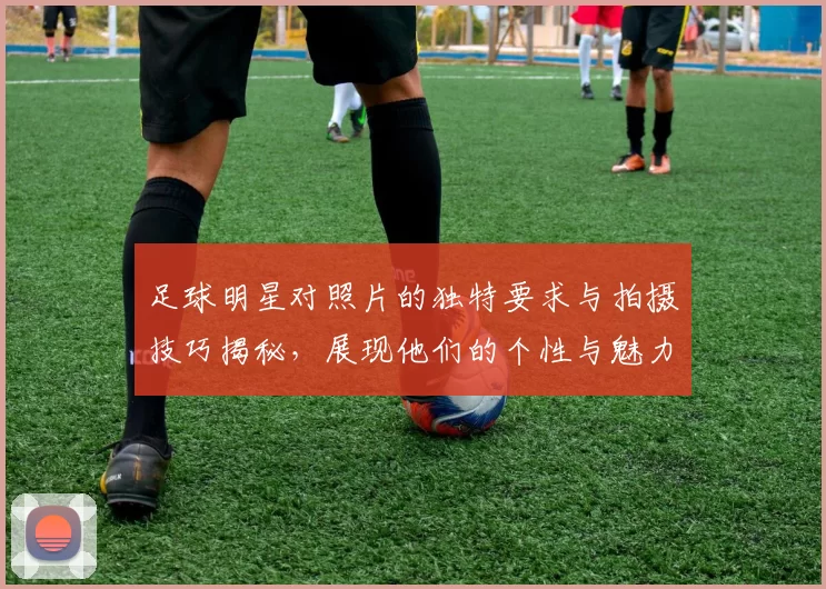 足球明星对照片的独特要求与拍摄技巧揭秘，展现他们的个性与魅力