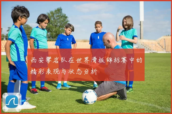 西安攀岩队在世界滑板锦标赛中的精彩表现与状态分析