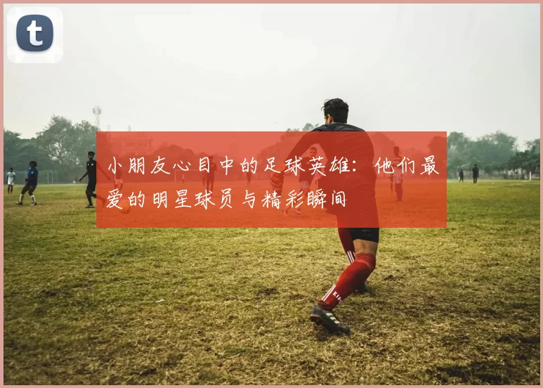 小朋友心目中的足球英雄：他们最爱的明星球员与精彩瞬间