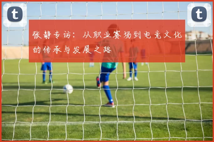 张静专访：从职业赛场到电竞文化的传承与发展之路