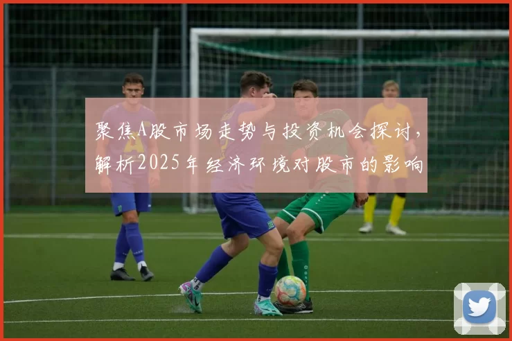聚焦A股市场走势与投资机会探讨，解析2025年经济环境对股市的影响