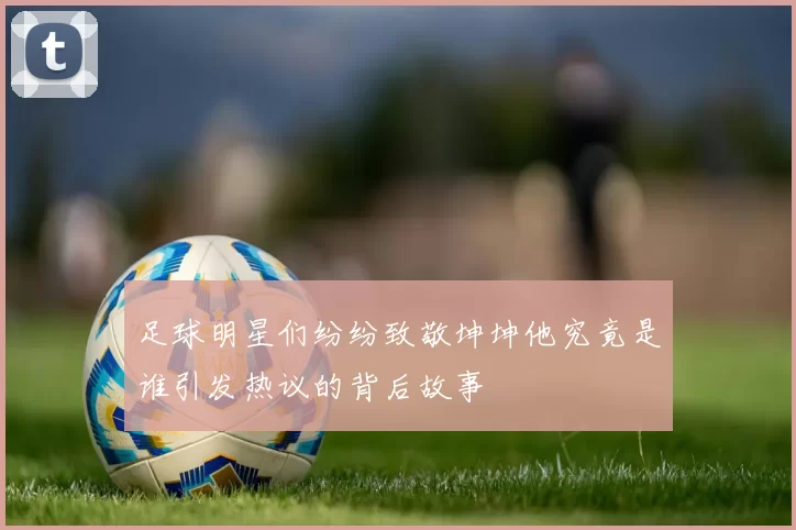 足球明星们纷纷致敬坤坤他究竟是谁引发热议的背后故事