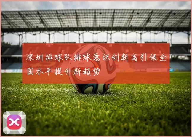 深圳排球队排球意识创新高引领全国水平提升新趋势