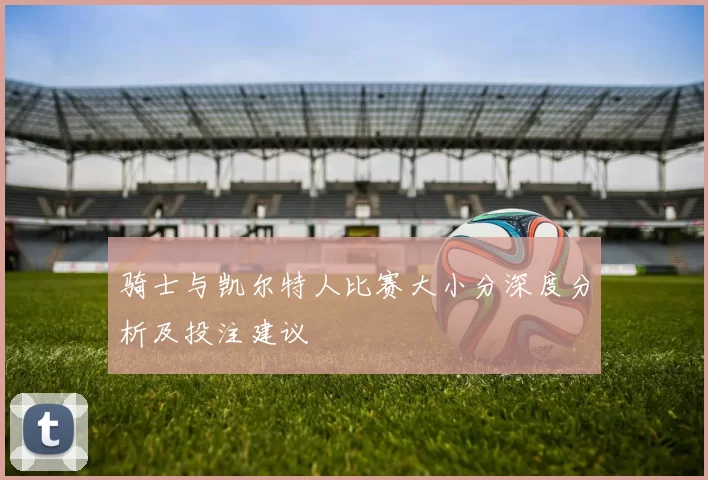 骑士与凯尔特人比赛大小分深度分析及投注建议