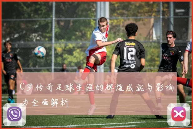C罗传奇足球生涯的辉煌成就与影响力全面解析