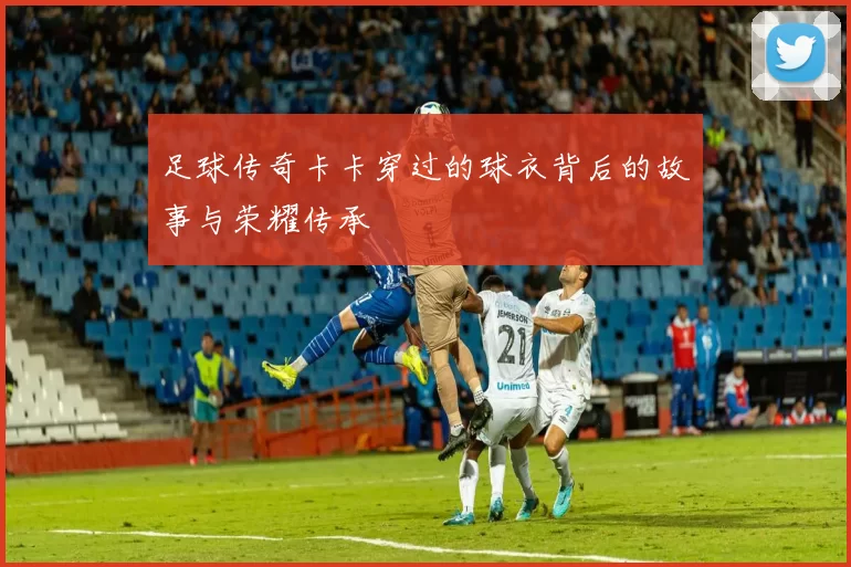 足球传奇卡卡穿过的球衣背后的故事与荣耀传承