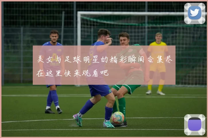 美女与足球明星的精彩瞬间合集尽在这里快来观看吧