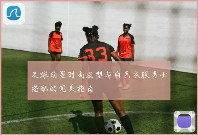 足球明星时尚发型与白色衣服男士搭配的完美指南