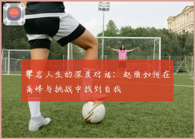 攀岩人生的深度对话：赵丽如何在高峰与挑战中找到自我