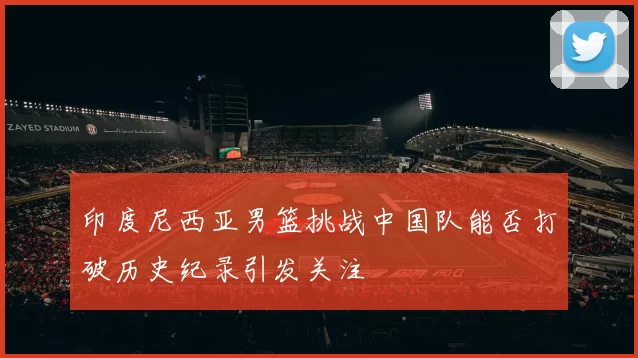 印度尼西亚男篮挑战中国队能否打破历史纪录引发关注