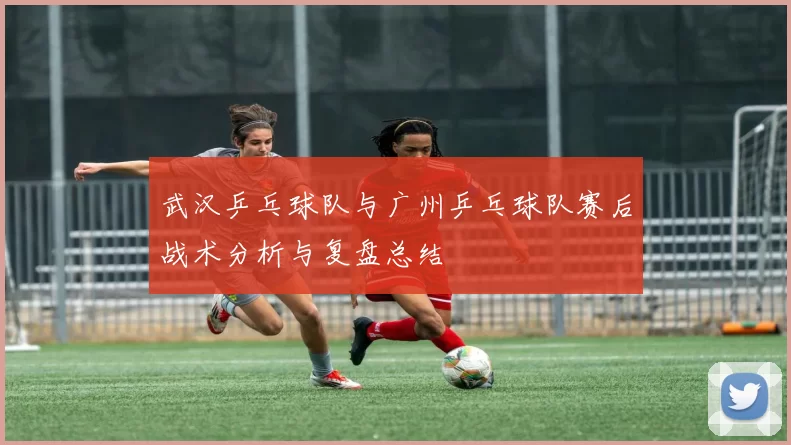 武汉乒乓球队与广州乒乓球队赛后战术分析与复盘总结