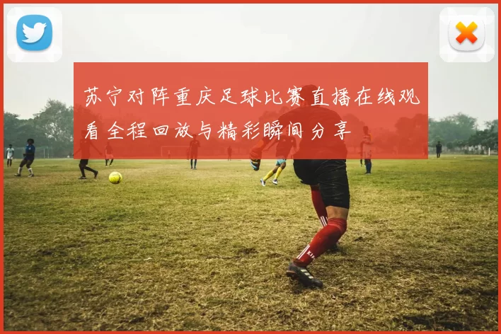 苏宁对阵重庆足球比赛直播在线观看全程回放与精彩瞬间分享