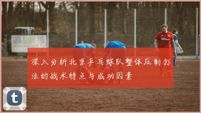 深入分析北京乒乓球队整体压制打法的战术特点与成功因素