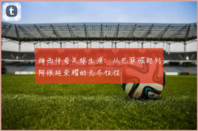 梅西传奇足球生涯：从巴萨崛起到阿根廷荣耀的无尽征程