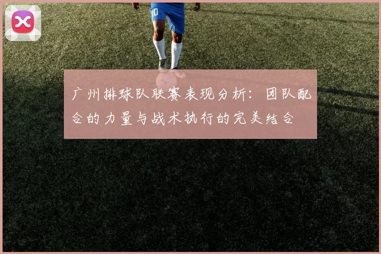 广州排球队联赛表现分析：团队配合的力量与战术执行的完美结合