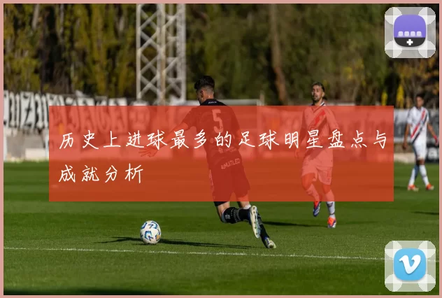 历史上进球最多的足球明星盘点与成就分析