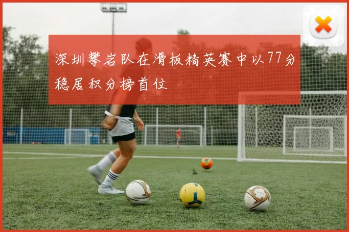 深圳攀岩队在滑板精英赛中以77分稳居积分榜首位