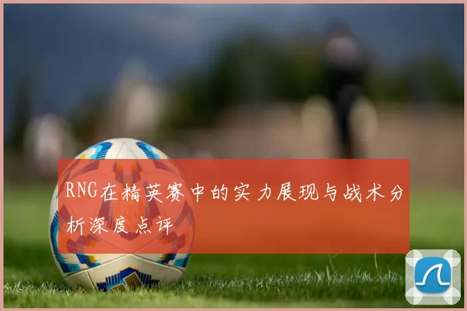 RNG在精英赛中的实力展现与战术分析深度点评