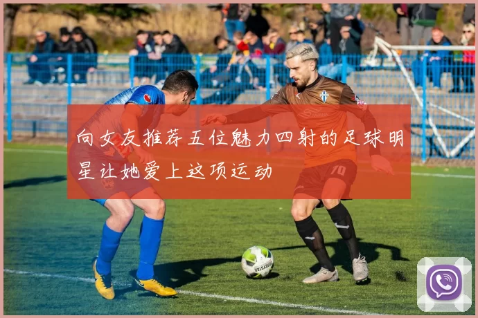 向女友推荐五位魅力四射的足球明星让她爱上这项运动