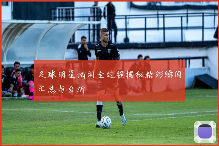 足球明星试训全过程揭秘精彩瞬间汇总与分析