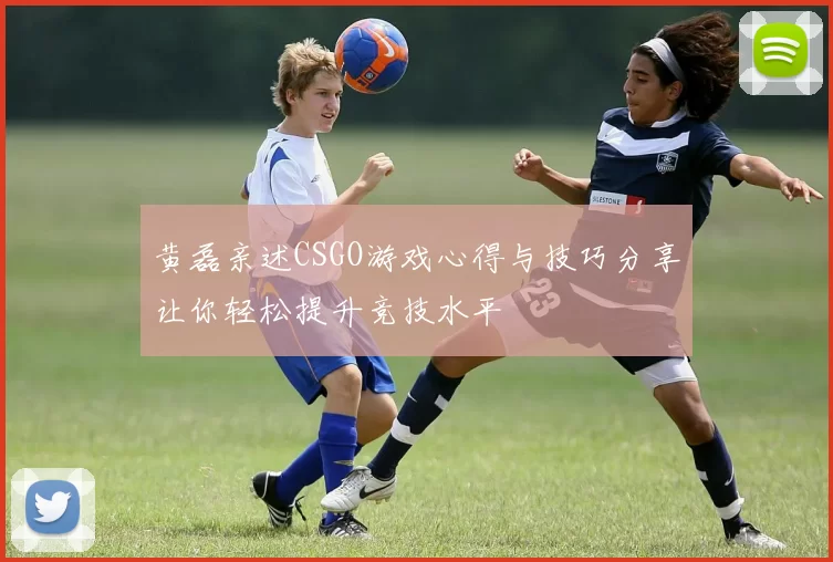黄磊亲述CSGO游戏心得与技巧分享让你轻松提升竞技水平