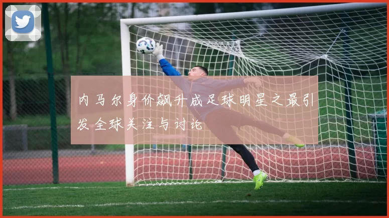 内马尔身价飙升成足球明星之最引发全球关注与讨论