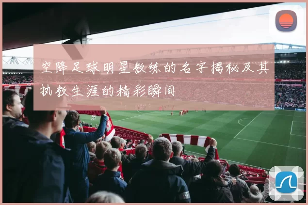 空降足球明星教练的名字揭秘及其执教生涯的精彩瞬间