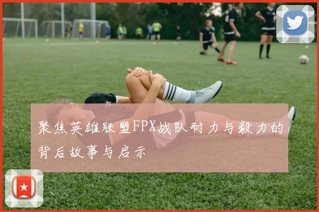 聚焦英雄联盟FPX战队耐力与毅力的背后故事与启示