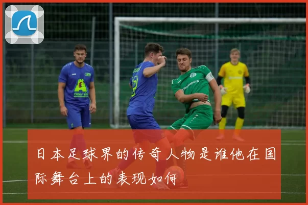 日本足球界的传奇人物是谁他在国际舞台上的表现如何