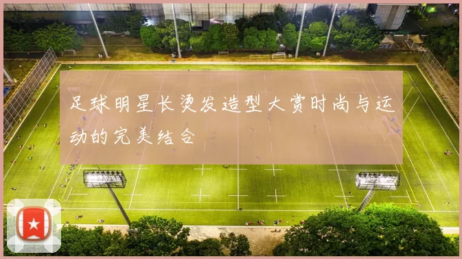 足球明星长烫发造型大赏时尚与运动的完美结合