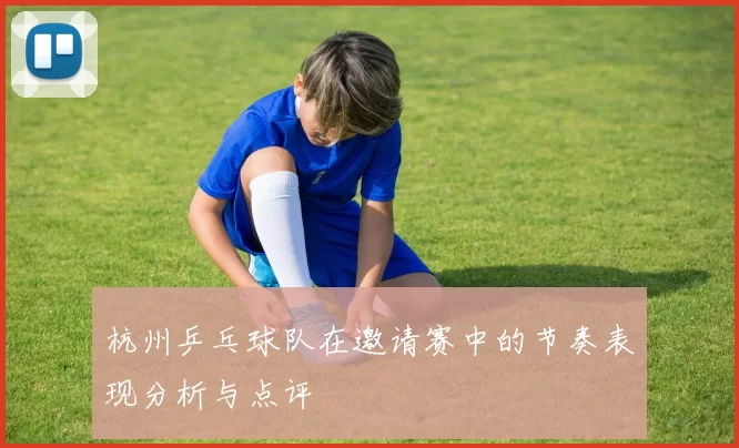杭州乒乓球队在邀请赛中的节奏表现分析与点评