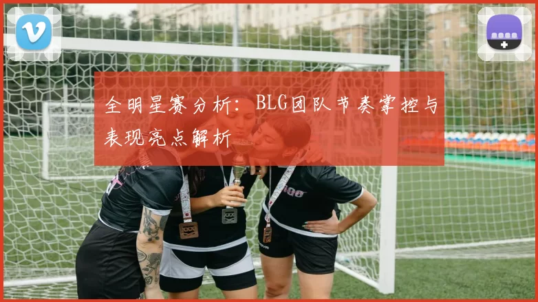 全明星赛分析：BLG团队节奏掌控与表现亮点解析