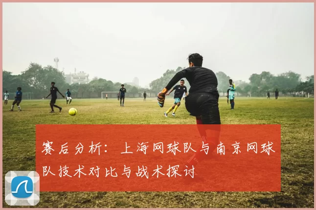 赛后分析：上海网球队与南京网球队技术对比与战术探讨
