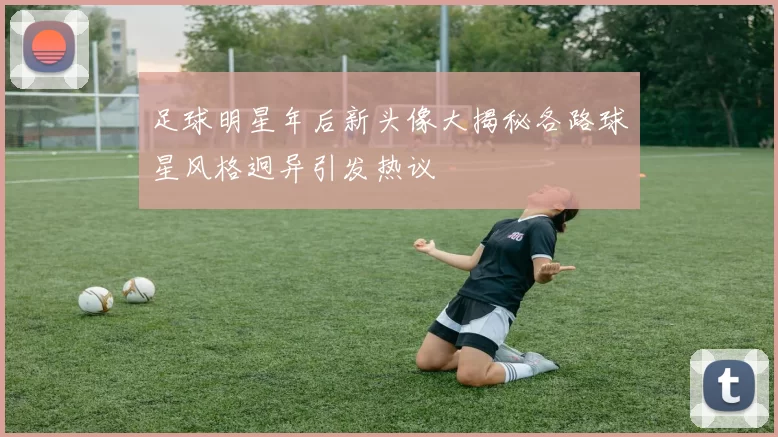 足球明星年后新头像大揭秘各路球星风格迥异引发热议