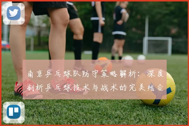 南京乒乓球队防守策略解析：深度剖析乒乓球技术与战术的完美结合