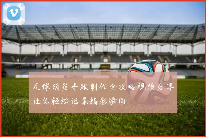 足球明星手账制作全攻略视频分享让你轻松记录精彩瞬间