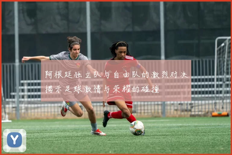 阿根廷独立队与自由队的激烈对决揭示足球激情与荣耀的碰撞