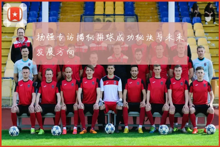 杨强专访揭秘排球成功秘诀与未来发展方向