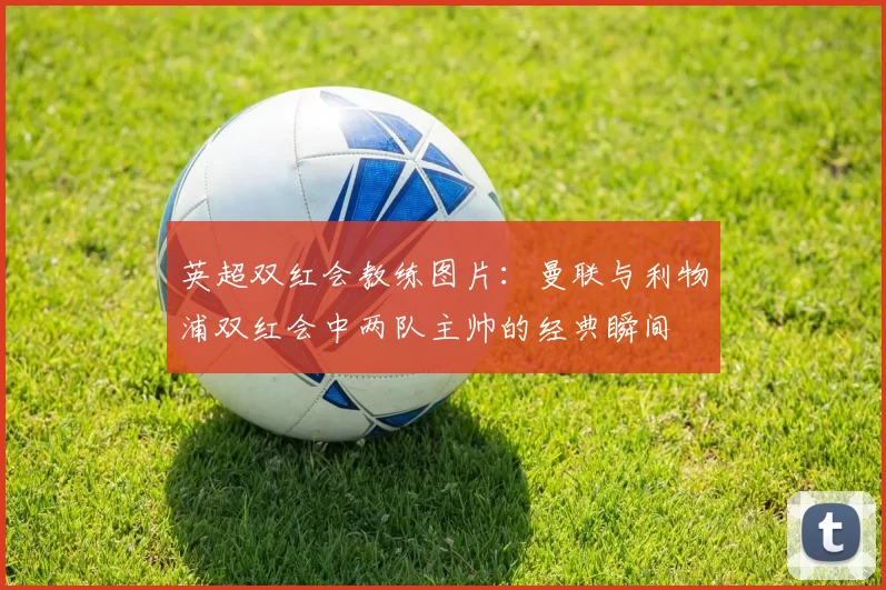 英超双红会教练图片：曼联与利物浦双红会中两队主帅的经典瞬间