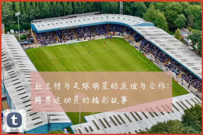 杜兰特与足球明星的友谊与合作：跨界运动员的精彩故事