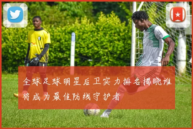 全球足球明星后卫实力排名揭晓谁将成为最佳防线守护者