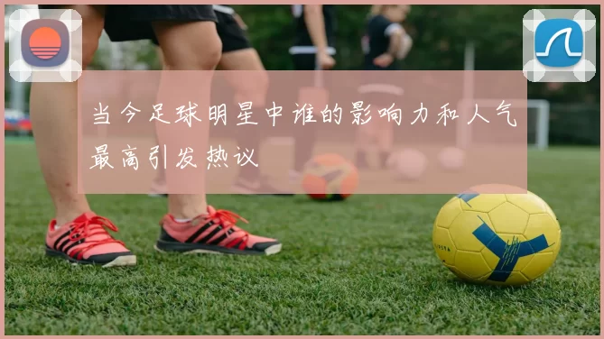 当今足球明星中谁的影响力和人气最高引发热议