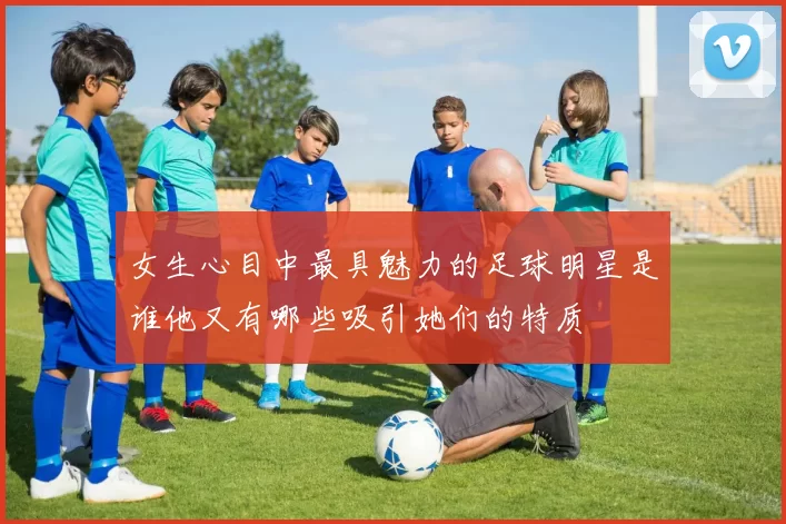 女生心目中最具魅力的足球明星是谁他又有哪些吸引她们的特质