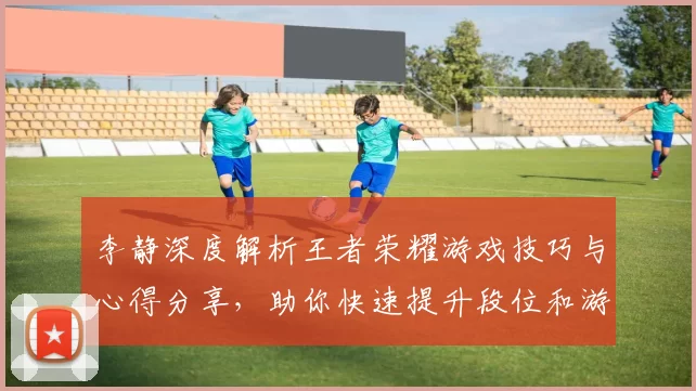 李静深度解析王者荣耀游戏技巧与心得分享，助你快速提升段位和游戏体验
